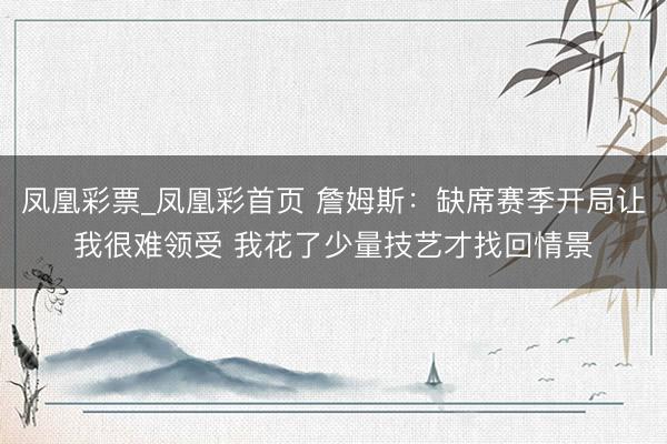凤凰彩票_凤凰彩首页 詹姆斯：缺席赛季开局让我很难领受 我花了少量技艺才找回情景