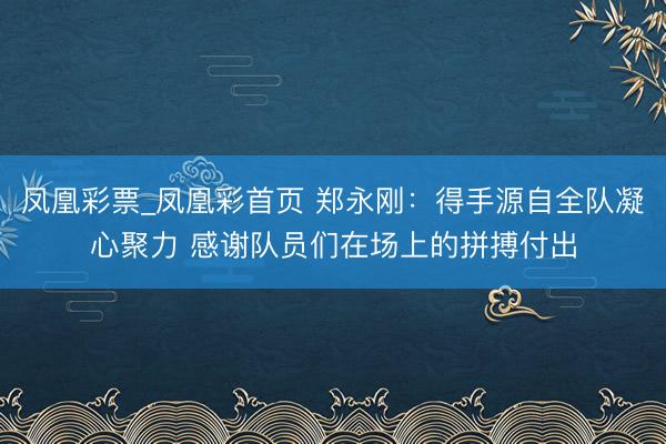 凤凰彩票_凤凰彩首页 郑永刚：得手源自全队凝心聚力 感谢队员们在场上的拼搏付出