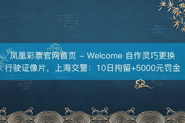 凤凰彩票官网首页 - Welcome 自作灵巧更换行驶证像片,上海交警:10日拘留+5000元罚金