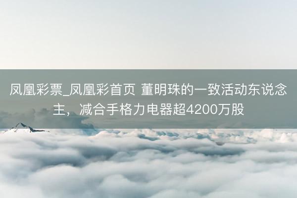 凤凰彩票_凤凰彩首页 董明珠的一致活动东说念主,减合手格力电器超4200万股