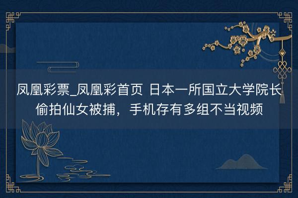 凤凰彩票_凤凰彩首页 日本一所国立大学院长偷拍仙女被捕，手机存有多组不当视频