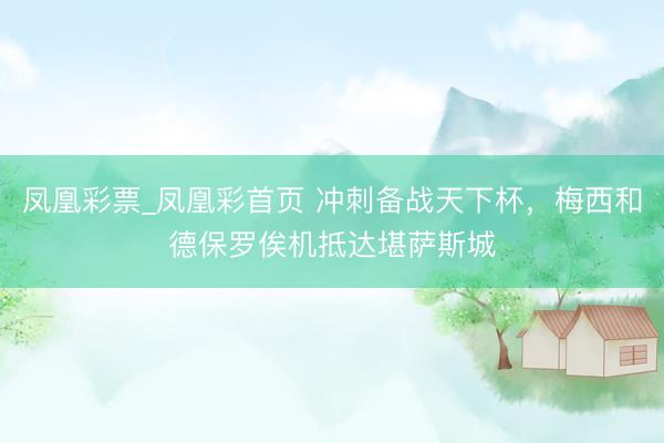 凤凰彩票_凤凰彩首页 冲刺备战天下杯，梅西和德保罗俟机抵达堪萨斯城