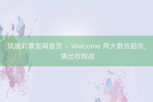 凤凰彩票官网首页 - Welcome 两大散货船东， 演出收购战