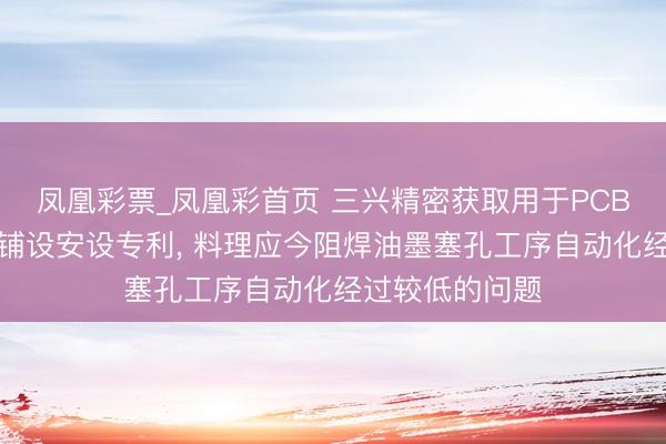 凤凰彩票_凤凰彩首页 三兴精密获取用于PCB板塞孔的垫纸铺设安设专利， 料理应今阻焊油墨塞孔工序自动化经过较低的问题