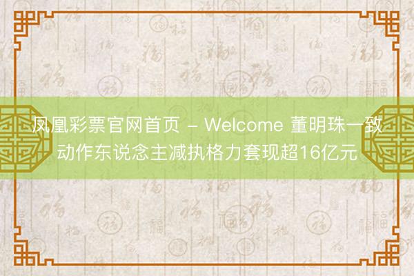 凤凰彩票官网首页 - Welcome 董明珠一致动作东说念主减执格力套现超16亿元