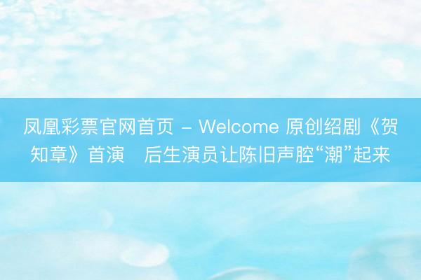 凤凰彩票官网首页 - Welcome 原创绍剧《贺知章》首演 后生演员让陈旧声腔“潮”起来