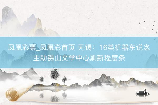 凤凰彩票_凤凰彩首页 无锡:16类机器东说念主助锡山文学中心刷新程度条