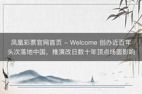 凤凰彩票官网首页 - Welcome 创办近百年头次落地中国，推演改日数十年顶点场面影响