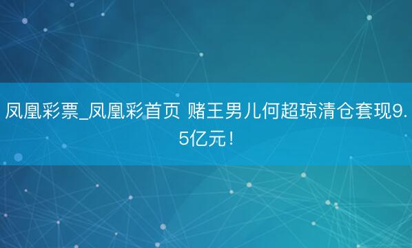 凤凰彩票_凤凰彩首页 赌王男儿何超琼清仓套现9.5亿元!