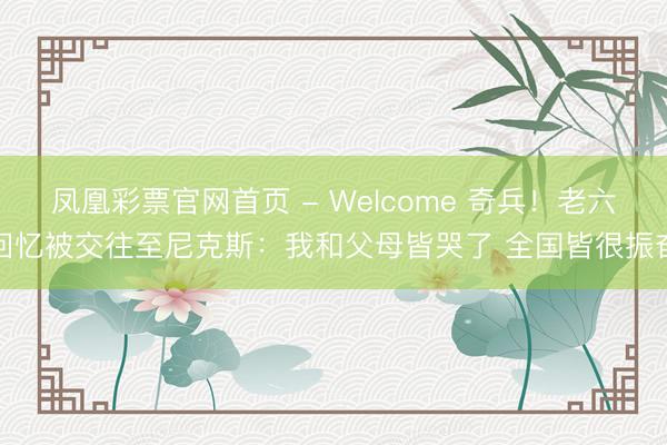 凤凰彩票官网首页 - Welcome 奇兵！老六回忆被交往至尼克斯：我和父母皆哭了 全国皆很振奋