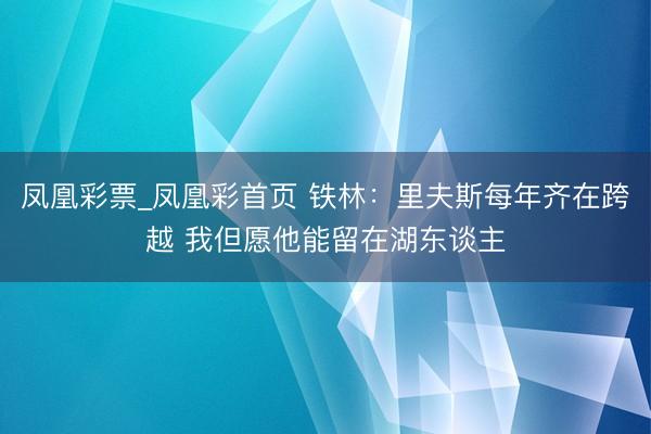 凤凰彩票_凤凰彩首页 铁林：里夫斯每年齐在跨越 我但愿他能留在湖东谈主