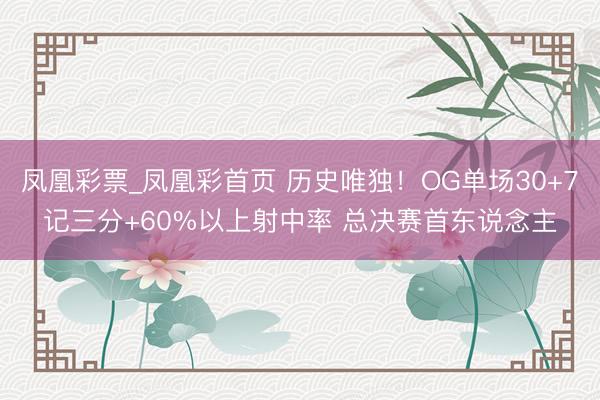 凤凰彩票_凤凰彩首页 历史唯独！OG单场30+7记三分+60%以上射中率 总决赛首东说念主
