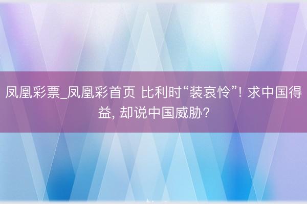 凤凰彩票_凤凰彩首页 比利时“装哀怜”! 求中国得益， 却说中国威胁?