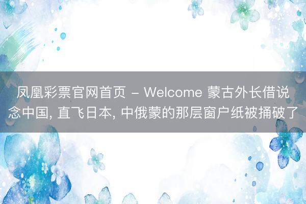 凤凰彩票官网首页 - Welcome 蒙古外长借说念中国， 直飞日本， 中俄蒙的那层窗户纸被捅破了