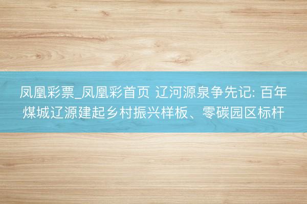 凤凰彩票_凤凰彩首页 辽河源泉争先记: 百年煤城辽源建起乡村振兴样板、零碳园区标杆