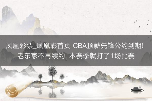 凤凰彩票_凤凰彩首页 CBA顶薪先锋公约到期! 老东家不再续约， 本赛季就打了1场比赛