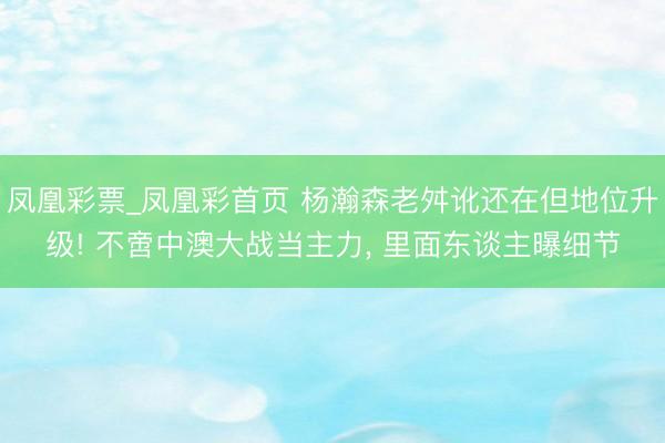 凤凰彩票_凤凰彩首页 杨瀚森老舛讹还在但地位升级! 不啻中澳大战当主力， 里面东谈主曝细节