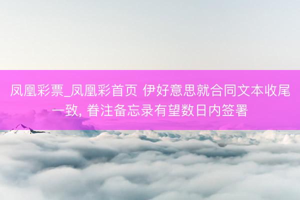 凤凰彩票_凤凰彩首页 伊好意思就合同文本收尾一致， 眷注备忘录有望数日内签署
