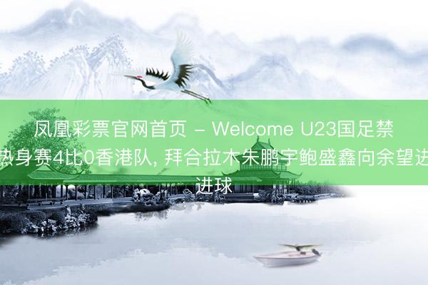凤凰彩票官网首页 - Welcome U23国足禁闭热身赛4比0香港队， 拜合拉木朱鹏宇鲍盛鑫向余望进球