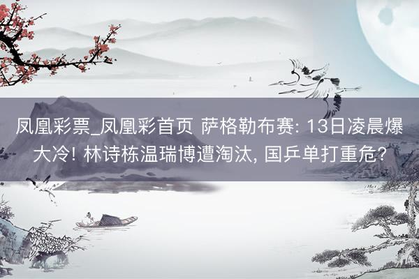 凤凰彩票_凤凰彩首页 萨格勒布赛: 13日凌晨爆大冷! 林诗栋温瑞博遭淘汰， 国乒单打重危?