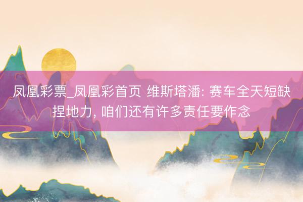 凤凰彩票_凤凰彩首页 维斯塔潘: 赛车全天短缺捏地力， 咱们还有许多责任要作念
