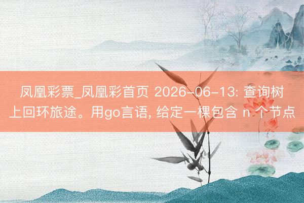 凤凰彩票_凤凰彩首页 2026-06-13: 查询树上回环旅途。用go言语， 给定一棵包含 n 个节点