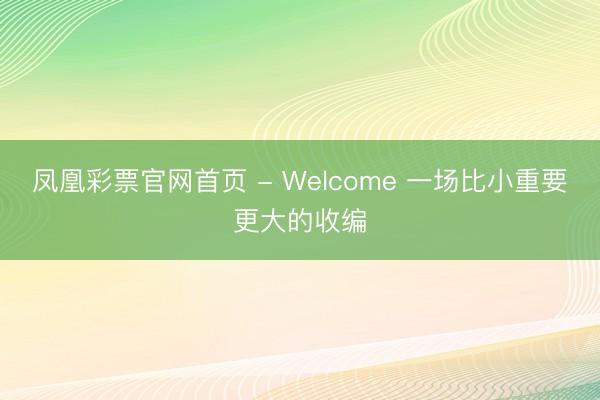 凤凰彩票官网首页 - Welcome 一场比小重要更大的收编