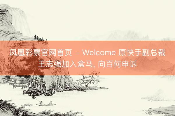 凤凰彩票官网首页 - Welcome 原快手副总裁王志强加入盒马， 向百何申诉
