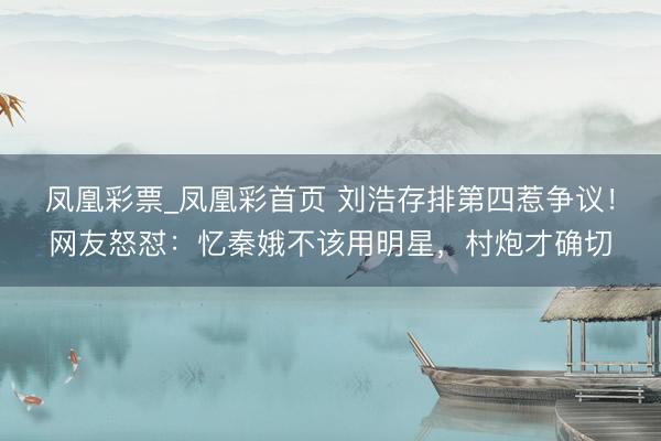 凤凰彩票_凤凰彩首页 刘浩存排第四惹争议！网友怒怼：忆秦娥不该用明星，村炮才确切