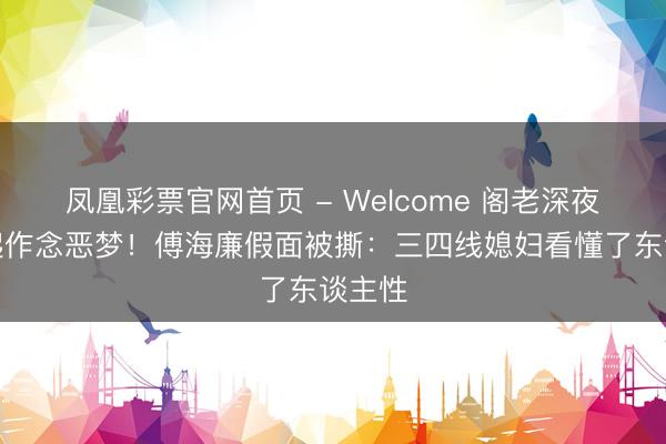 凤凰彩票官网首页 - Welcome 阁老深夜惊坐起作念恶梦！傅海廉假面被撕：三四线媳妇看懂了东谈主性