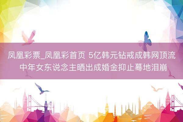 凤凰彩票_凤凰彩首页 5亿韩元钻戒成韩网顶流 中年女东说念主晒出成婚金抑止蓦地泪崩