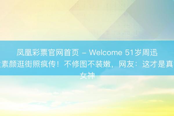 凤凰彩票官网首页 - Welcome 51岁周迅鹤发素颜逛街照疯传！不修图不装嫩，网友：这才是真女神