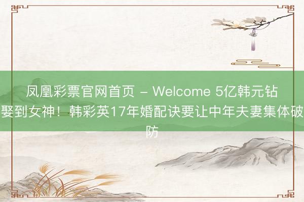 凤凰彩票官网首页 - Welcome 5亿韩元钻戒娶到女神！韩彩英17年婚配诀要让中年夫妻集体破防