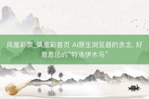凤凰彩票_凤凰彩首页 AI原生浏览器的贪念， 好意思团的“特洛伊木马”