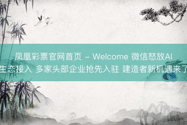 凤凰彩票官网首页 - Welcome 微信怒放AI生态接入 多家头部企业抢先入驻 建造者新机遇来了