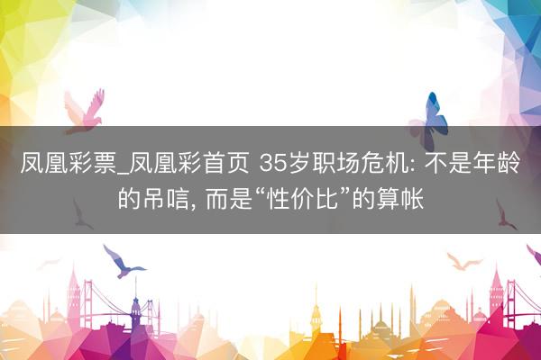 凤凰彩票_凤凰彩首页 35岁职场危机: 不是年龄的吊唁， 而是“性价比”的算帐