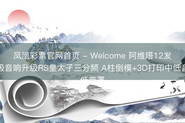 凤凰彩票官网首页 - Welcome 阿维塔12发热级音响升级RS皇太子三分频 A柱倒模+3D打印中低音罩