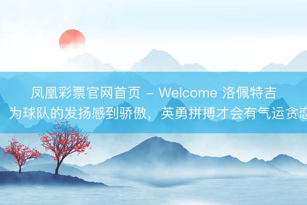 凤凰彩票官网首页 - Welcome 洛佩特吉：为球队的发扬感到骄傲，英勇拼搏才会有气运贪恋