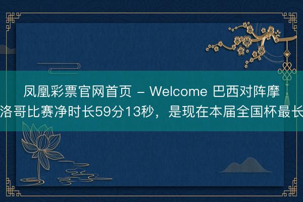 凤凰彩票官网首页 - Welcome 巴西对阵摩洛哥比赛净时长59分13秒，是现在本届全国杯最长