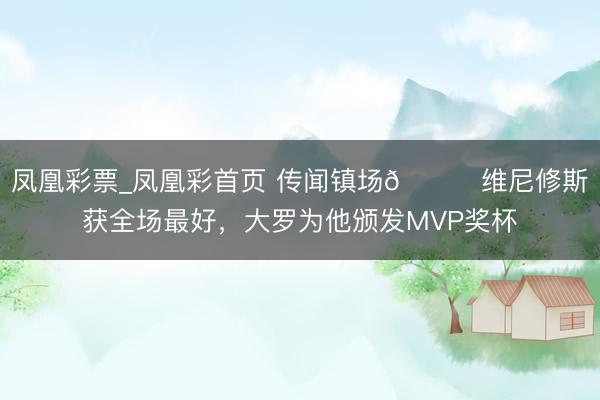凤凰彩票_凤凰彩首页 传闻镇场🌟维尼修斯获全场最好，<a href=