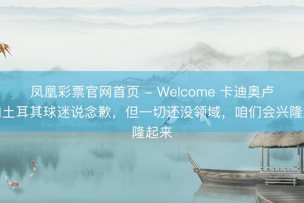 凤凰彩票官网首页 - Welcome 卡迪奥卢：向土耳其球迷说念歉，但一切还没领域，咱们会兴隆起来