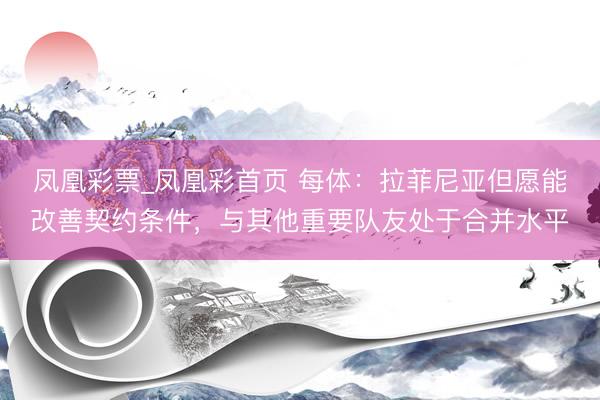凤凰彩票_凤凰彩首页 每体:拉菲尼亚但愿能改善契约条件,与其他重要队友处于合并水平