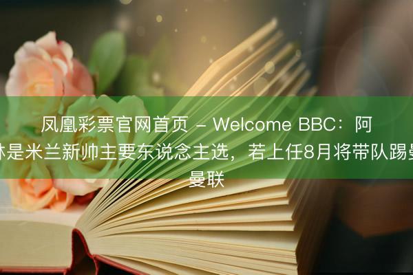 凤凰彩票官网首页 - Welcome BBC：阿莫林是米兰新帅主要东说念主选，若上任8月将带队踢曼联