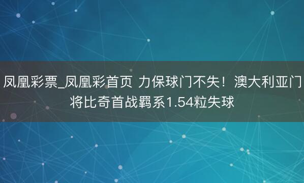 凤凰彩票_凤凰彩首页 力保球门不失！澳大利亚门将比奇首战羁系1.54粒失球