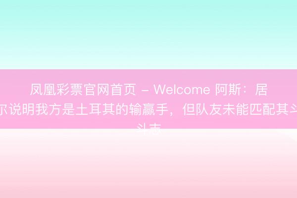 凤凰彩票官网首页 - Welcome 阿斯:居莱尔说明我方是土耳其的输赢手,但队友未能匹配其斗志