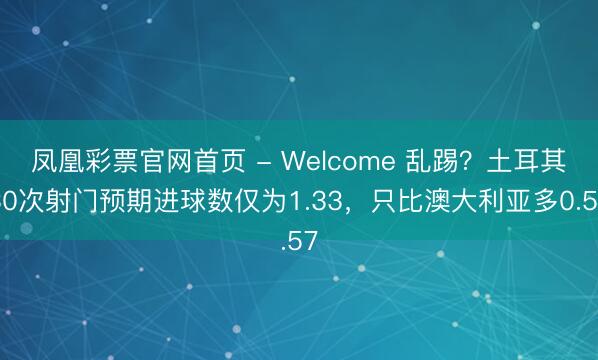 凤凰彩票官网首页 - Welcome 乱踢？土耳其30次射门预期进球数仅为1.33，只比澳大利亚多0.57