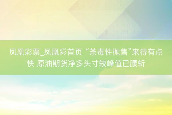 凤凰彩票_凤凰彩首页 “荼毒性抛售”来得有点快 原油期货净多头寸较峰值已腰斩