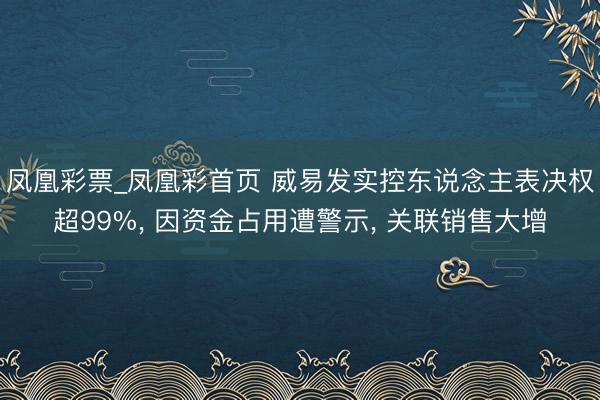 凤凰彩票_凤凰彩首页 威易发实控东说念主表决权超99%， 因资金占用遭警示， 关联销售大增