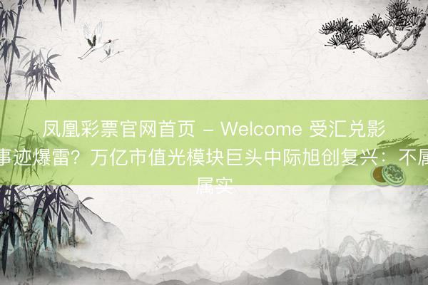 凤凰彩票官网首页 - Welcome 受汇兑影响事迹爆雷？万亿市值光模块巨头中际旭创复兴：不属实