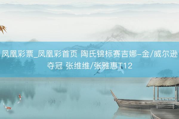 凤凰彩票_凤凰彩首页 陶氏锦标赛吉娜-金/威尔逊夺冠 张维维/张雅惠T12